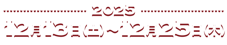 2025 12月13日(土) 〜12月25日(木)